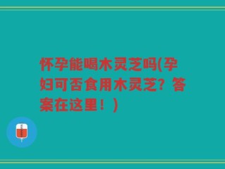 怀孕能喝木灵芝吗(孕妇可否食用木灵芝？答案在这里！)