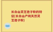 长白山灵芝孢子粉的特征(长白山产纯天然灵芝孢子粉)