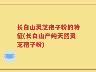 长白山灵芝孢子粉的特征(长白山产纯天然灵芝孢子粉)