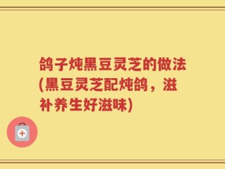 鸽子炖黑豆灵芝的做法(黑豆灵芝配炖鸽，滋补养生好滋味)