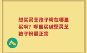 想买灵芝孢子粉在哪里买啊？哪里买破壁灵芝孢子粉最正宗