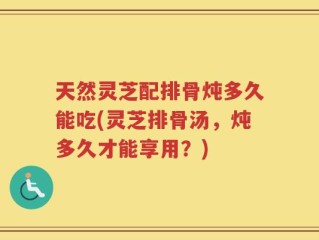 天然灵芝配排骨炖多久能吃(灵芝排骨汤，炖多久才能享用？)