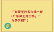 广东灵芝片多少钱一斤(广东灵芝片价格，一斤多少钱？)