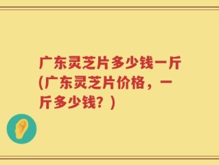 广东灵芝片多少钱一斤(广东灵芝片价格，一斤多少钱？)