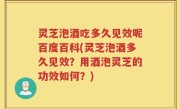 灵芝泡酒吃多久见效呢百度百科(灵芝泡酒多久见效？用酒泡灵芝的功效如何？)