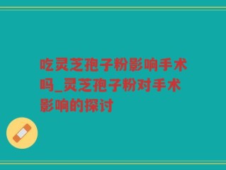 吃灵芝孢子粉影响手术吗_灵芝孢子粉对手术影响的探讨