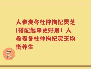 人参麦冬杜仲枸杞灵芝(搭配起来更好用！人参麦冬杜仲枸杞灵芝均衡养生