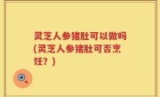 灵芝人参猪肚可以做吗(灵芝人参猪肚可否烹饪？)