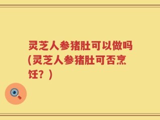 灵芝人参猪肚可以做吗(灵芝人参猪肚可否烹饪？)