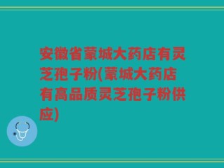 安徽省蒙城大药店有灵芝孢子粉(蒙城大药店有高品质灵芝孢子粉供应)