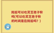 阳后可以吃灵芝孢子粉吗(可以吃灵芝孢子粉的时间是在阳后吗？)