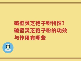 破壁灵芝孢子粉特性？破壁灵芝孢子粉的功效与作用有哪些