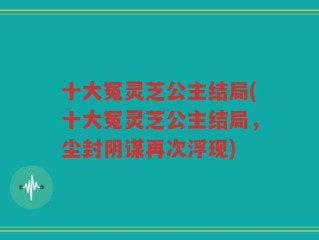 十大冤灵芝公主结局(十大冤灵芝公主结局，尘封阴谋再次浮现)