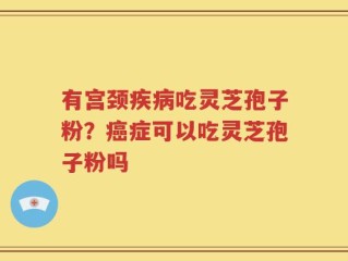 有宫颈疾病吃灵芝孢子粉？癌症可以吃灵芝孢子粉吗