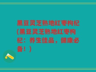 黑豆灵芝熟地红枣枸杞(黑豆灵芝熟地红枣枸杞：养生佳品，健康必备！)