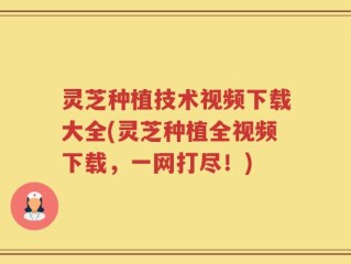 灵芝种植技术视频下载大全(灵芝种植全视频下载，一网打尽！)