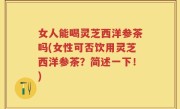 女人能喝灵芝西洋参茶吗(女性可否饮用灵芝西洋参茶？简述一下！)