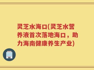 灵芝水海口(灵芝水营养液首次落地海口，助力海南健康养生产业)