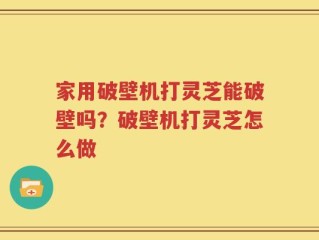 家用破壁机打灵芝能破壁吗？破壁机打灵芝怎么做