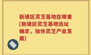 新建区灵芝基地在哪里(新建区灵芝基地选址确定，加快灵芝产业发展)