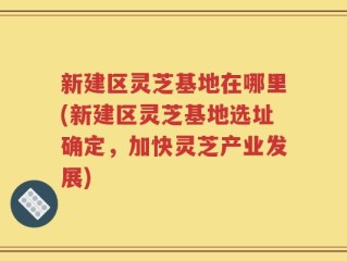 新建区灵芝基地在哪里(新建区灵芝基地选址确定，加快灵芝产业发展)