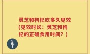 灵芝和枸杞吃多久见效(见效时长：灵芝和枸杞的正确食用时间？)