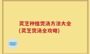 灵芝种植煲汤方法大全(灵芝煲汤全攻略)