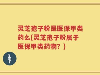 灵芝孢子粉是医保甲类药么(灵芝孢子粉属于医保甲类药物？)