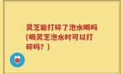灵芝能打碎了泡水喝吗(喝灵芝泡水时可以打碎吗？)