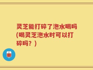 灵芝能打碎了泡水喝吗(喝灵芝泡水时可以打碎吗？)