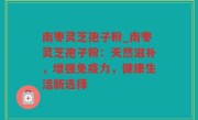 南枣灵芝孢子粉_南枣灵芝孢子粉：天然滋补，增强免疫力，健康生活新选择