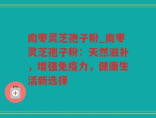 南枣灵芝孢子粉_南枣灵芝孢子粉：天然滋补，增强免疫力，健康生活新选择