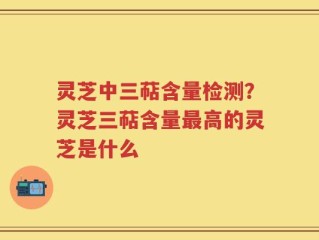 灵芝中三萜含量检测？灵芝三萜含量最高的灵芝是什么