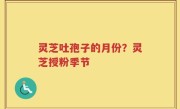 灵芝吐孢子的月份？灵芝授粉季节