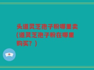 头道灵芝孢子粉哪里卖(道灵芝孢子粉在哪里购买？)