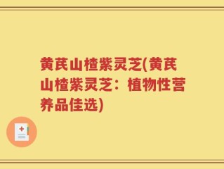 黄芪山楂紫灵芝(黄芪山楂紫灵芝：植物性营养品佳选)