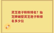 灵芝孢子粉粉排名？仙芝牌破壁灵芝孢子粉排名多少位