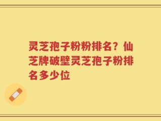 灵芝孢子粉粉排名？仙芝牌破壁灵芝孢子粉排名多少位