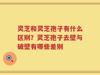 灵芝和灵芝孢子有什么区别？灵芝孢子去壁与破壁有哪些差别