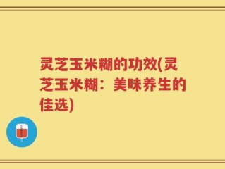 灵芝玉米糊的功效(灵芝玉米糊：美味养生的佳选)