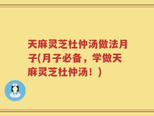 天麻灵芝杜仲汤做法月子(月子必备，学做天麻灵芝杜仲汤！)