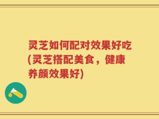 灵芝如何配对效果好吃(灵芝搭配美食，健康养颜效果好)