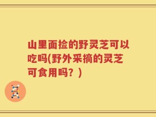 山里面捡的野灵芝可以吃吗(野外采摘的灵芝可食用吗？)