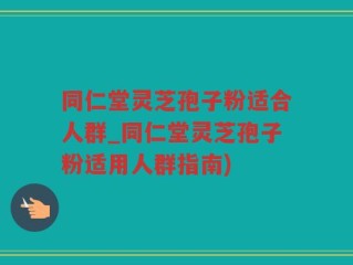 同仁堂灵芝孢子粉适合人群_同仁堂灵芝孢子粉适用人群指南)
