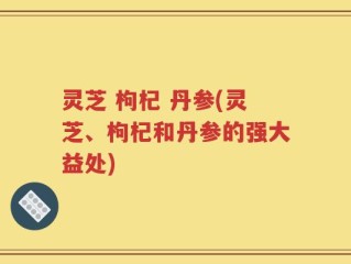 灵芝 枸杞 丹参(灵芝、枸杞和丹参的强大益处)