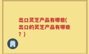 出口灵芝产品有哪些(出口的灵芝产品有哪些？)