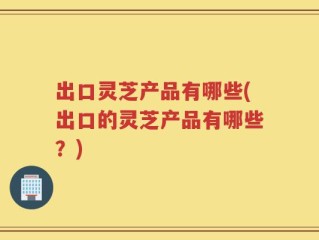 出口灵芝产品有哪些(出口的灵芝产品有哪些？)