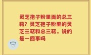 灵芝孢子粉里面的总三萜？灵芝孢子粉里的灵芝三萜和总三萜，说的是一回事吗