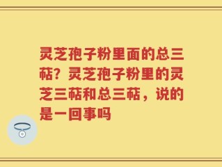 灵芝孢子粉里面的总三萜？灵芝孢子粉里的灵芝三萜和总三萜，说的是一回事吗