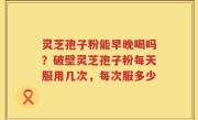 灵芝孢子粉能早晚喝吗？破壁灵芝孢子粉每天服用几次，每次服多少